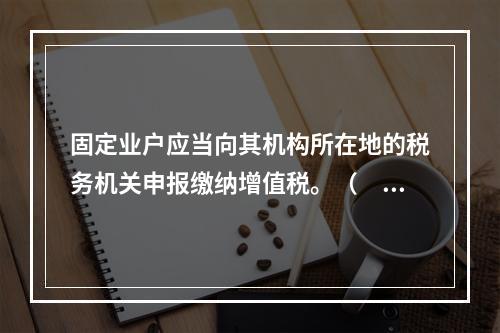 固定业户应当向其机构所在地的税务机关申报缴纳增值税。（　）