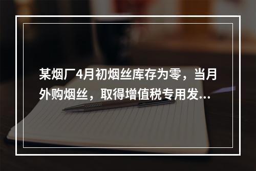 某烟厂4月初烟丝库存为零，当月外购烟丝，取得增值税专用发票上