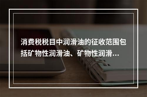 消费税税目中润滑油的征收范围包括矿物性润滑油、矿物性润滑油基