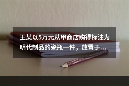 王某以5万元从甲商店购得标注为明代制品的瓷瓶一件，放置于家中