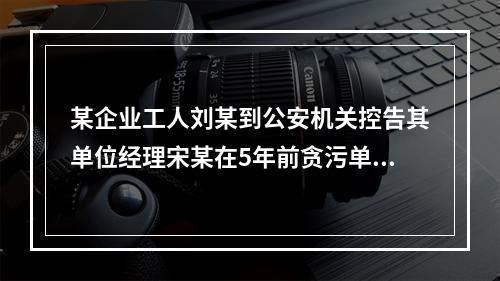 某企业工人刘某到公安机关控告其单位经理宋某在5年前贪污单位公