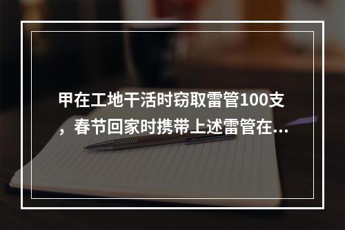 甲在工地干活时窃取雷管100支，春节回家时携带上述雷管在某长