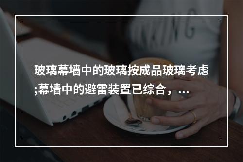 玻璃幕墙中的玻璃按成品玻璃考虑;幕墙中的避雷装置已综合，幕墙