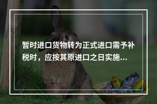 暂时进口货物转为正式进口需予补税时，应按其原进口之日实施的税