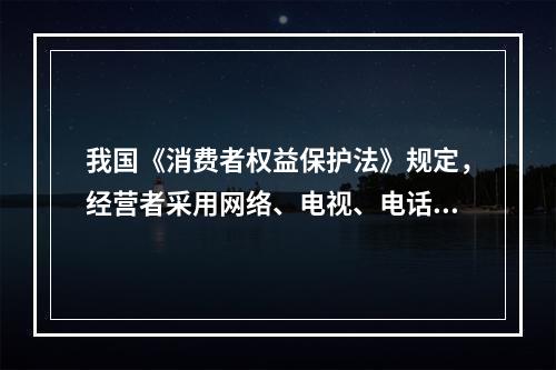 我国《消费者权益保护法》规定，经营者采用网络、电视、电话、邮