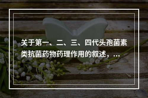 关于第一、二、三、四代头孢菌素类抗菌药物药理作用的叙述，错误