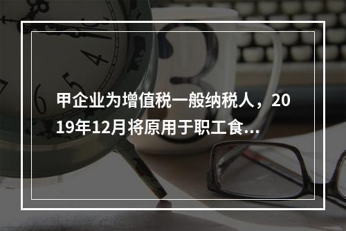 甲企业为增值税一般纳税人，2019年12月将原用于职工食堂的