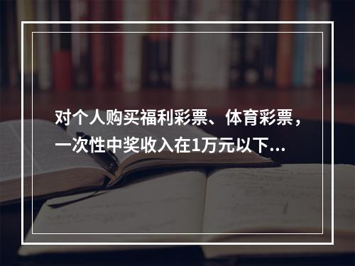 对个人购买福利彩票、体育彩票，一次性中奖收入在1万元以下的（