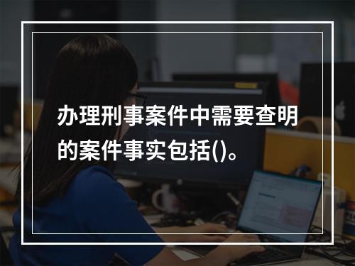 办理刑事案件中需要查明的案件事实包括()。