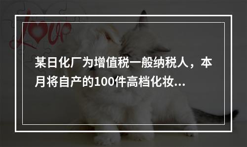 某日化厂为增值税一般纳税人，本月将自产的100件高档化妆品无