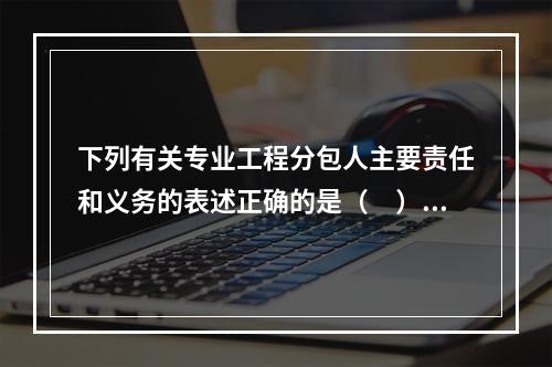 下列有关专业工程分包人主要责任和义务的表述正确的是（　）。