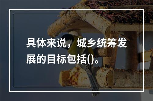 具体来说，城乡统筹发展的目标包括()。