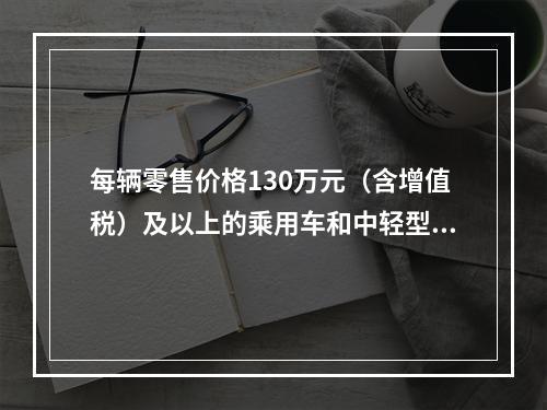 每辆零售价格130万元（含增值税）及以上的乘用车和中轻型商用