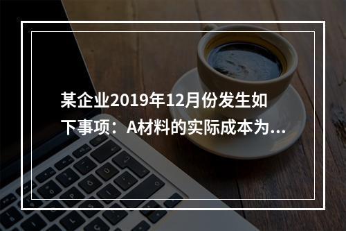 某企业2019年12月份发生如下事项：A材料的实际成本为20