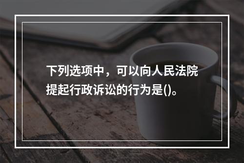 下列选项中，可以向人民法院提起行政诉讼的行为是()。