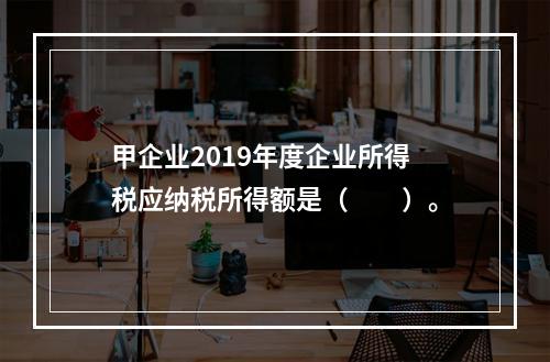 甲企业2019年度企业所得税应纳税所得额是（　　）。