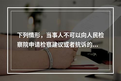 下列情形，当事人不可以向人民检察院申请检察建议或者抗诉的是(