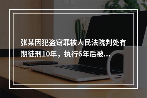 张某因犯盗窃罪被人民法院判处有期徒刑10年，执行6年后被决定