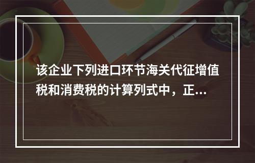 该企业下列进口环节海关代征增值税和消费税的计算列式中，正确的