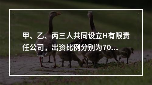 甲、乙、丙三人共同设立H有限责任公司，出资比例分别为70%、