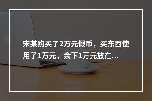 宋某购买了2万元假币，买东西使用了1万元，余下1万元放在家里