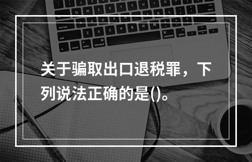 关于骗取出口退税罪，下列说法正确的是()。