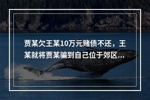 贾某欠王某10万元赌债不还，王某就将贾某骗到自己位于郊区的空