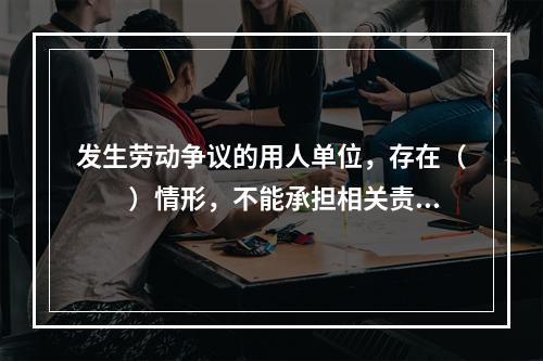 发生劳动争议的用人单位，存在（　　）情形，不能承担相关责任的