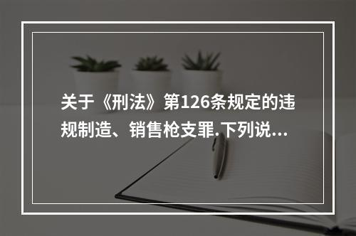 关于《刑法》第126条规定的违规制造、销售枪支罪.下列说法错