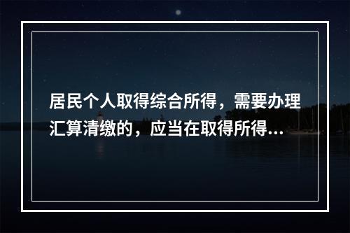 居民个人取得综合所得，需要办理汇算清缴的，应当在取得所得的一