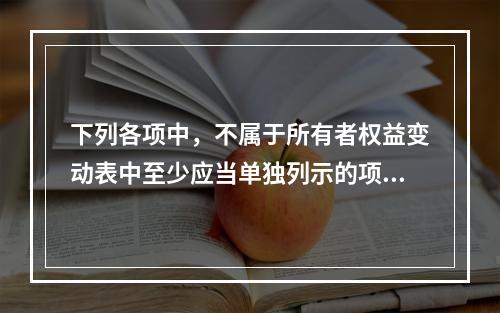 下列各项中，不属于所有者权益变动表中至少应当单独列示的项目是