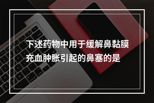 下述药物中用于缓解鼻黏膜充血肿胀引起的鼻塞的是