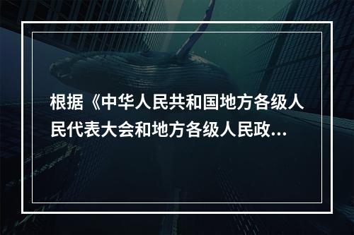 根据《中华人民共和国地方各级人民代表大会和地方各级人民政府组