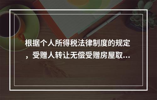 根据个人所得税法律制度的规定 ，受赠人转让无偿受赠房屋取得的