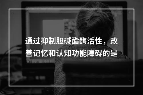 通过抑制胆碱酯酶活性，改善记忆和认知功能障碍的是