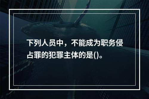 下列人员中，不能成为职务侵占罪的犯罪主体的是()。