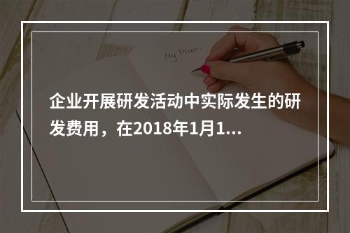 企业开展研发活动中实际发生的研发费用，在2018年1月1日至