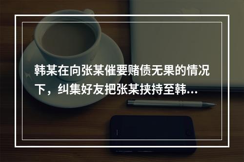 韩某在向张某催要赌债无果的情况下，纠集好友把张某挟持至韩家，