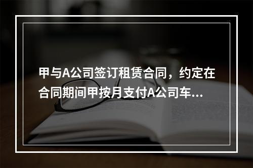 甲与A公司签订租赁合同，约定在合同期间甲按月支付A公司车辆租