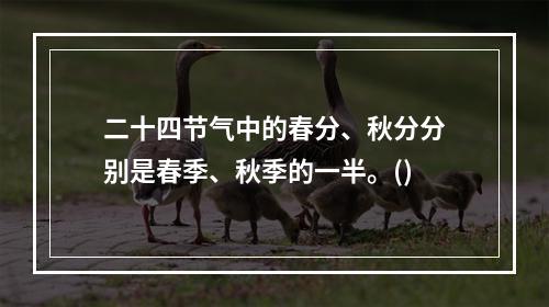 二十四节气中的春分、秋分分别是春季、秋季的一半。()