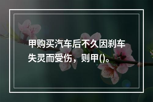 甲购买汽车后不久因刹车失灵而受伤，则甲()。