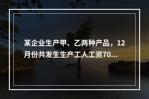 某企业生产甲、乙两种产品，12月份共发生生产工人工资70 0