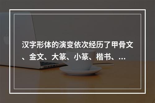 汉字形体的演变依次经历了甲骨文、金文、大篆、小篆、楷书、隶书