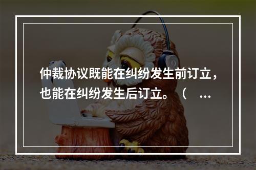 仲裁协议既能在纠纷发生前订立，也能在纠纷发生后订立。（　　）