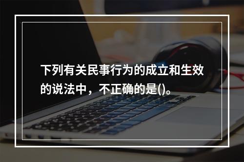 下列有关民事行为的成立和生效的说法中，不正确的是()。