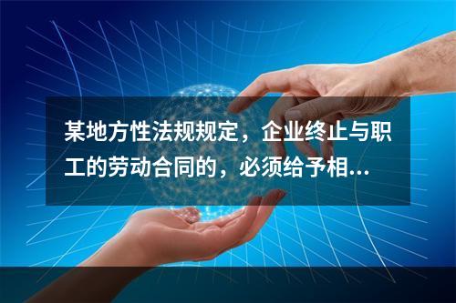 某地方性法规规定，企业终止与职工的劳动合同的，必须给予相应的