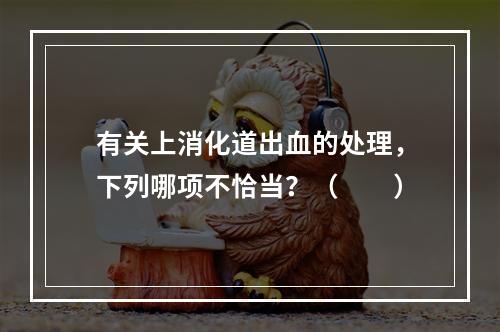 有关上消化道出血的处理，下列哪项不恰当？（　　）