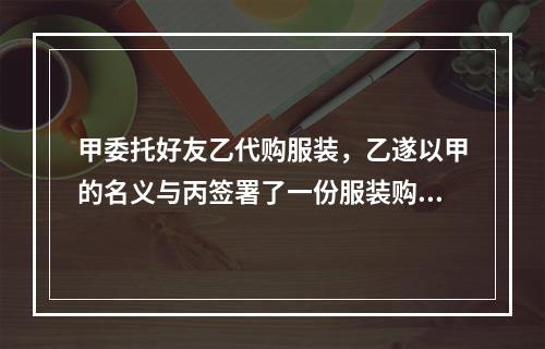 甲委托好友乙代购服装，乙遂以甲的名义与丙签署了一份服装购货合