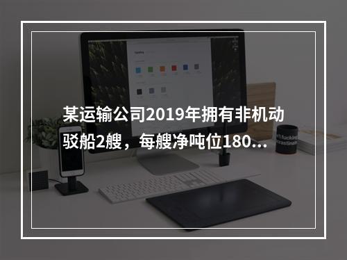 某运输公司2019年拥有非机动驳船2艘，每艘净吨位180吨；