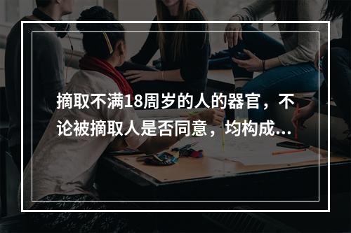 摘取不满18周岁的人的器官，不论被摘取人是否同意，均构成故意